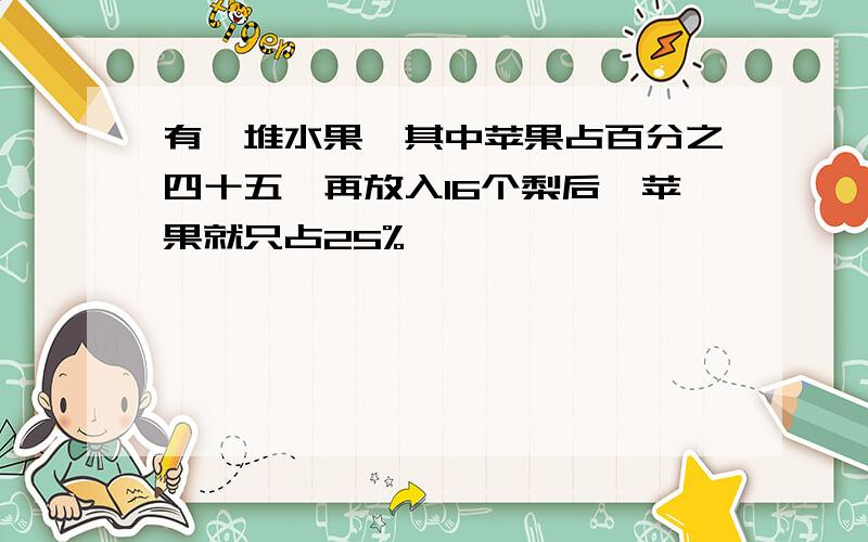 有一堆水果,其中苹果占百分之四十五,再放入16个梨后,苹果就只占25%