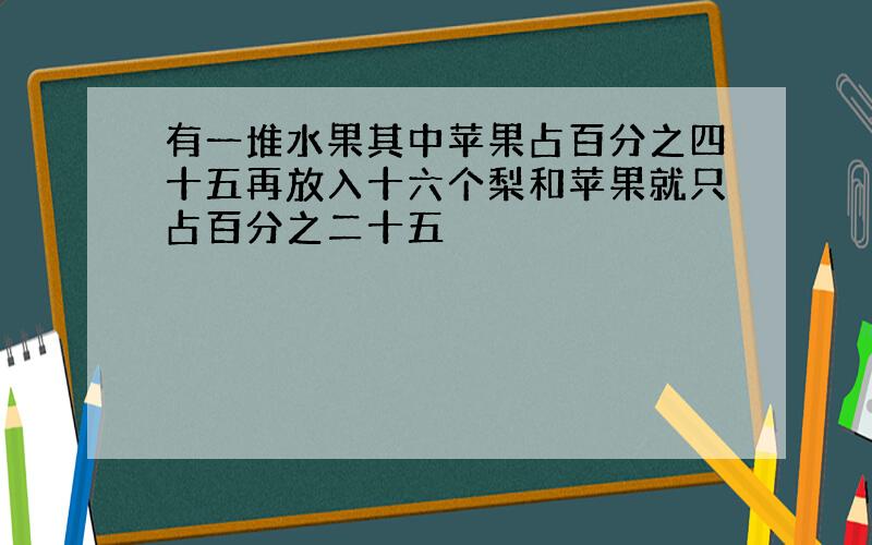 有一堆水果其中苹果占百分之四十五再放入十六个梨和苹果就只占百分之二十五