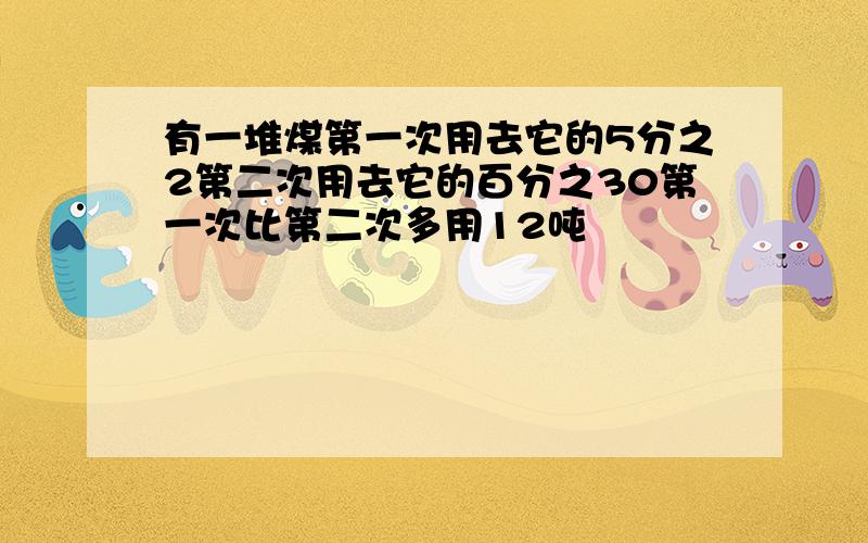 有一堆煤第一次用去它的5分之2第二次用去它的百分之30第一次比第二次多用12吨