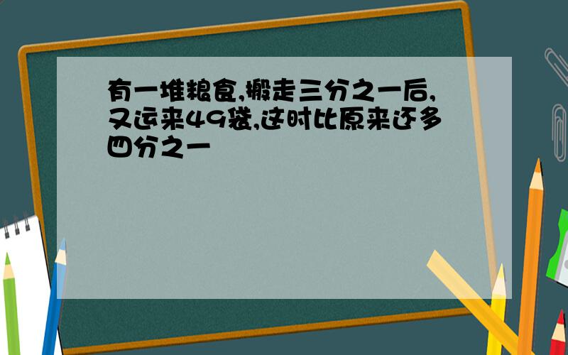 有一堆粮食,搬走三分之一后,又运来49袋,这时比原来还多四分之一