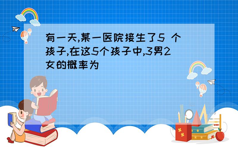 有一天,某一医院接生了5 个孩子,在这5个孩子中,3男2女的概率为