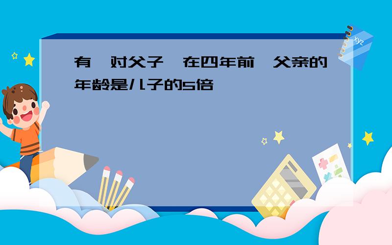 有一对父子,在四年前,父亲的年龄是儿子的5倍