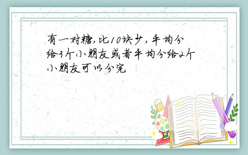 有一对糖,比10块少,平均分给3个小朋友或者平均分给2个小朋友可以分完