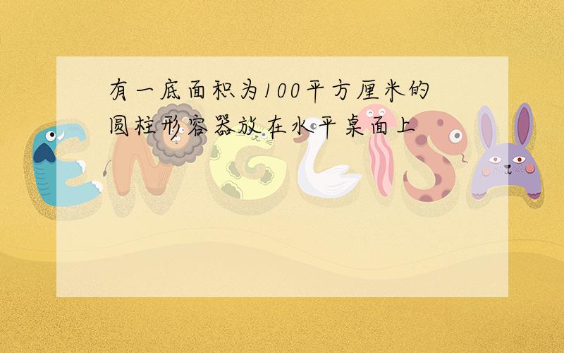 有一底面积为100平方厘米的圆柱形容器放在水平桌面上