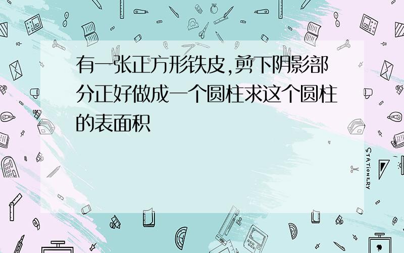 有一张正方形铁皮,剪下阴影部分正好做成一个圆柱求这个圆柱的表面积