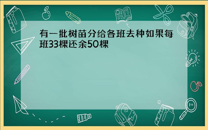 有一批树苗分给各班去种如果每班33棵还余50棵