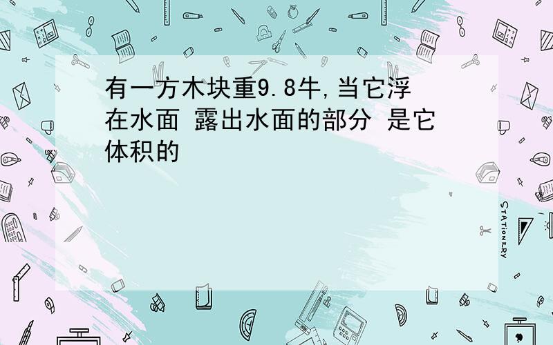 有一方木块重9.8牛,当它浮在水面 露出水面的部分 是它体积的