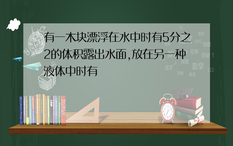 有一木块漂浮在水中时有5分之2的体积露出水面,放在另一种液体中时有