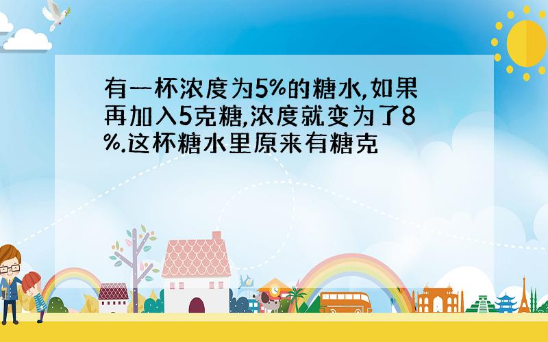 有一杯浓度为5%的糖水,如果再加入5克糖,浓度就变为了8%.这杯糖水里原来有糖克