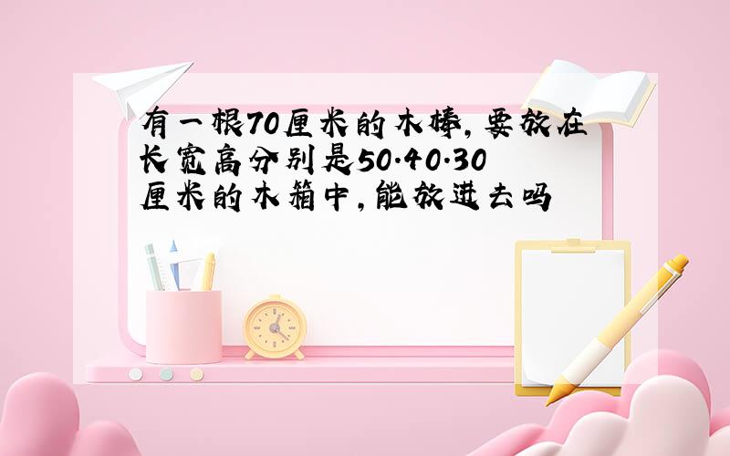 有一根70厘米的木棒,要放在长宽高分别是50.40.30厘米的木箱中,能放进去吗