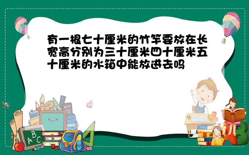 有一根七十厘米的竹竿要放在长宽高分别为三十厘米四十厘米五十厘米的水箱中能放进去吗