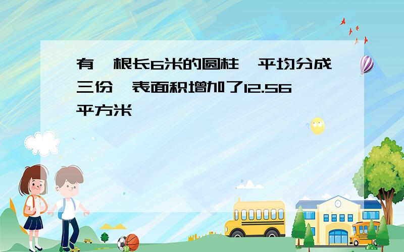 有一根长6米的圆柱,平均分成三份,表面积增加了12.56平方米