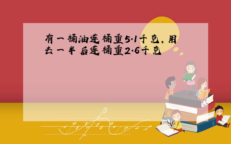 有一桶油连桶重5.1千克,用去一半后连桶重2.6千克