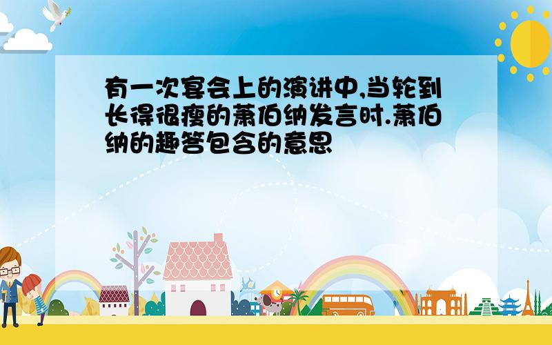 有一次宴会上的演讲中,当轮到长得很瘦的萧伯纳发言时.萧伯纳的趣答包含的意思