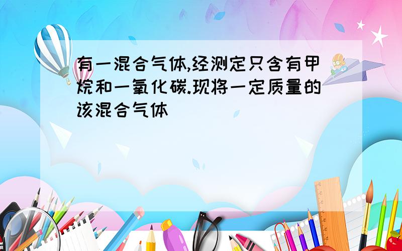 有一混合气体,经测定只含有甲烷和一氧化碳.现将一定质量的该混合气体