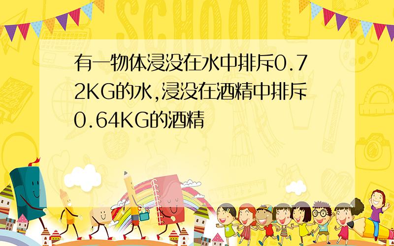 有一物体浸没在水中排斥0.72KG的水,浸没在酒精中排斥0.64KG的酒精