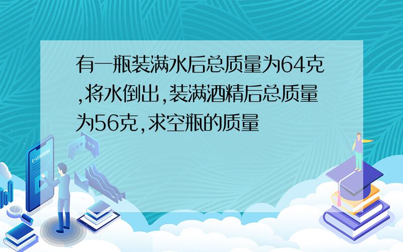 有一瓶装满水后总质量为64克,将水倒出,装满酒精后总质量为56克,求空瓶的质量