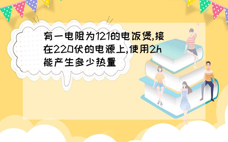 有一电阻为121的电饭煲,接在220伏的电源上,使用2h能产生多少热量