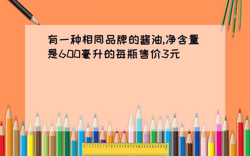 有一种相同品牌的酱油,净含量是600毫升的每瓶售价3元