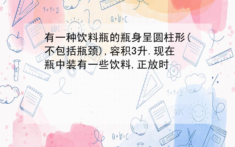 有一种饮料瓶的瓶身呈圆柱形(不包括瓶颈),容积3升.现在瓶中装有一些饮料,正放时