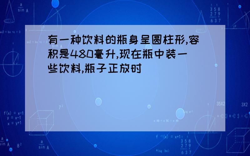 有一种饮料的瓶身呈圆柱形,容积是480毫升,现在瓶中装一些饮料,瓶子正放时