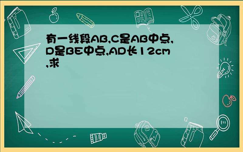 有一线段AB,C是AB中点,D是BE中点,AD长12cm,求