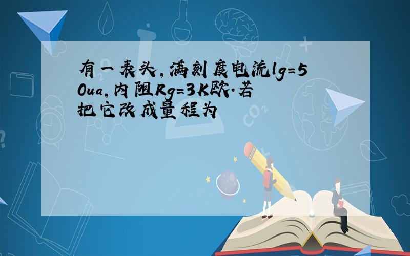 有一表头,满刻度电流lg=50ua,内阻Rg=3K欧.若把它改成量程为