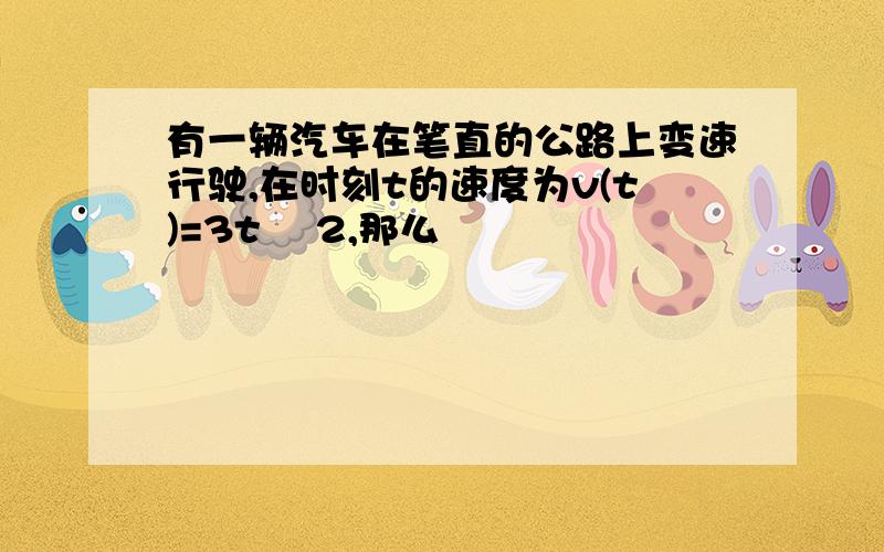 有一辆汽车在笔直的公路上变速行驶,在时刻t的速度为v(t)=3t² 2,那么