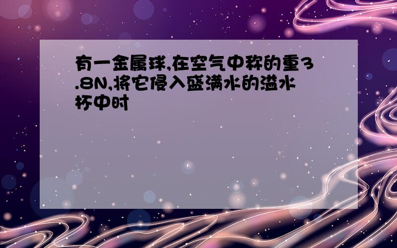 有一金属球,在空气中称的重3.8N,将它侵入盛满水的溢水杯中时