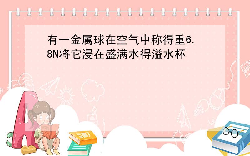 有一金属球在空气中称得重6.8N将它浸在盛满水得溢水杯