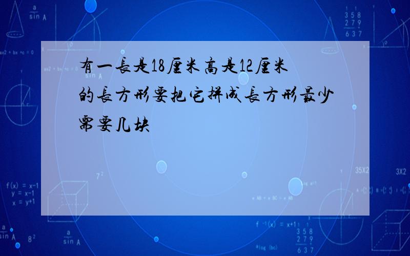 有一长是18厘米高是12厘米的长方形要把它拼成长方形最少需要几块