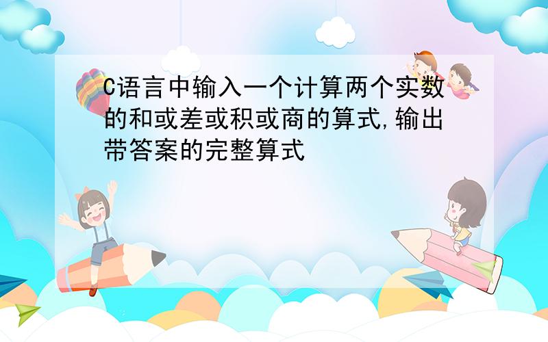 C语言中输入一个计算两个实数的和或差或积或商的算式,输出带答案的完整算式