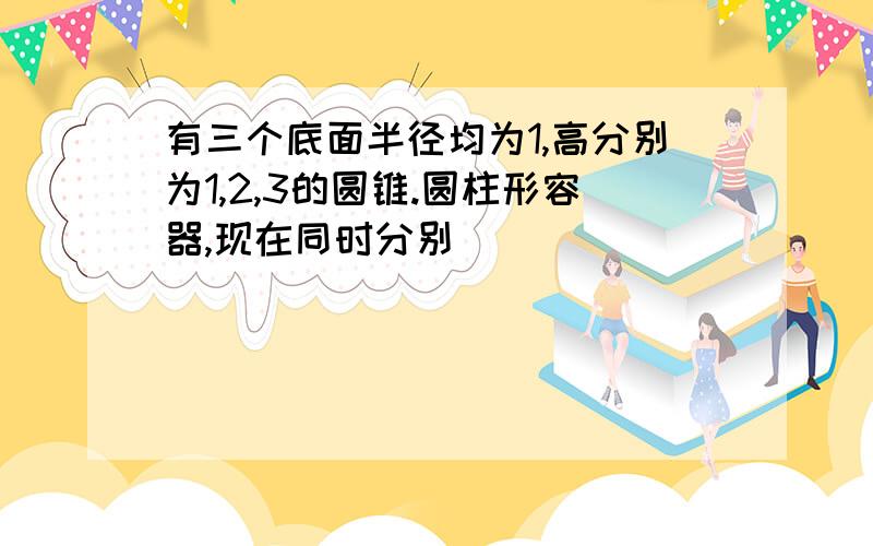 有三个底面半径均为1,高分别为1,2,3的圆锥.圆柱形容器,现在同时分别