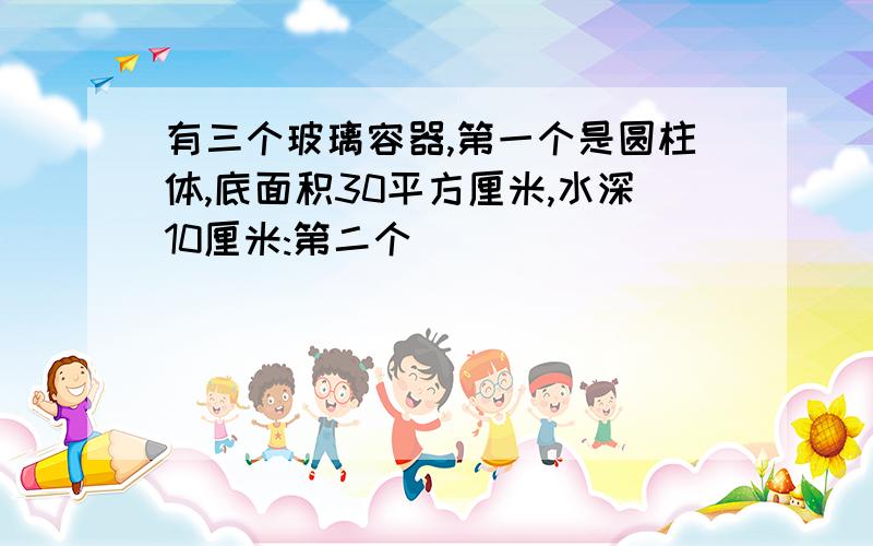 有三个玻璃容器,第一个是圆柱体,底面积30平方厘米,水深10厘米:第二个