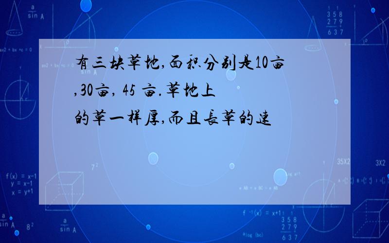 有三块草地,面积分别是10亩,30亩, 45 亩.草地上的草一样厚,而且长草的速