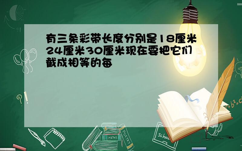 有三条彩带长度分别是18厘米24厘米30厘米现在要把它们截成相等的每