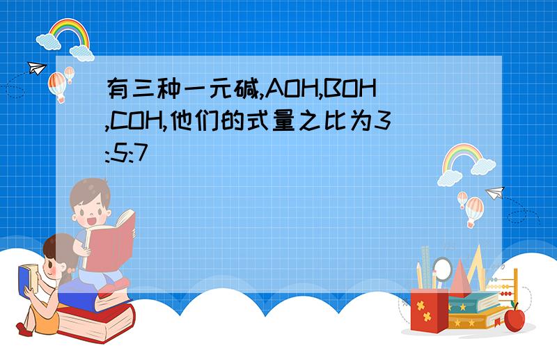 有三种一元碱,AOH,BOH,COH,他们的式量之比为3:5:7