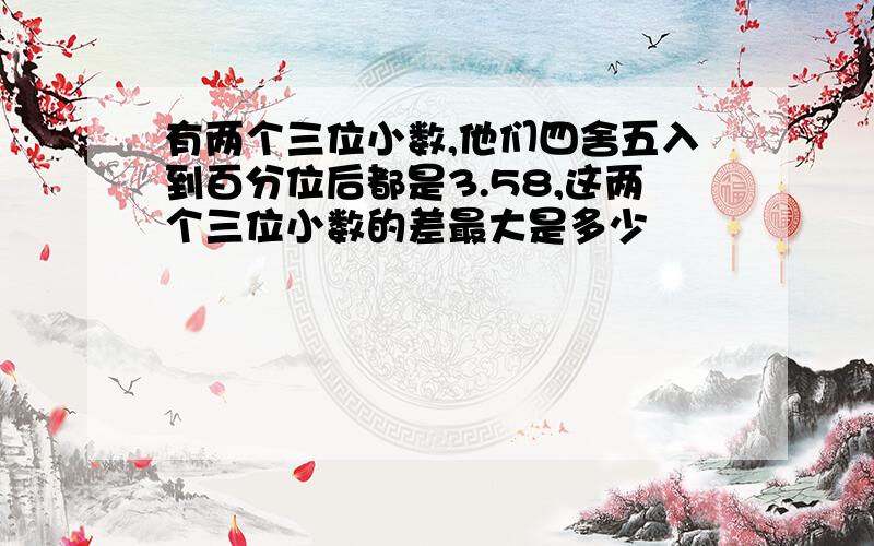 有两个三位小数,他们四舍五入到百分位后都是3.58,这两个三位小数的差最大是多少