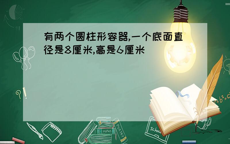 有两个圆柱形容器,一个底面直径是8厘米,高是6厘米