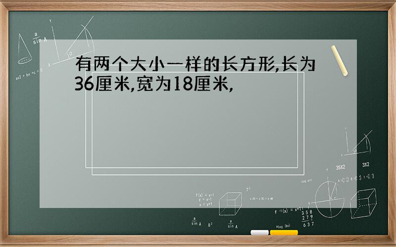 有两个大小一样的长方形,长为36厘米,宽为18厘米,