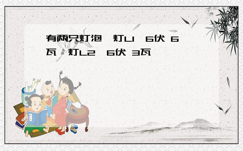 有两只灯泡,灯L1"6伏 6瓦"灯L2"6伏 3瓦"