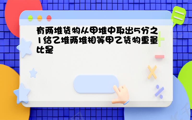 有两堆货物从甲堆中取出5分之1给乙堆两堆相等甲乙货物重量比是