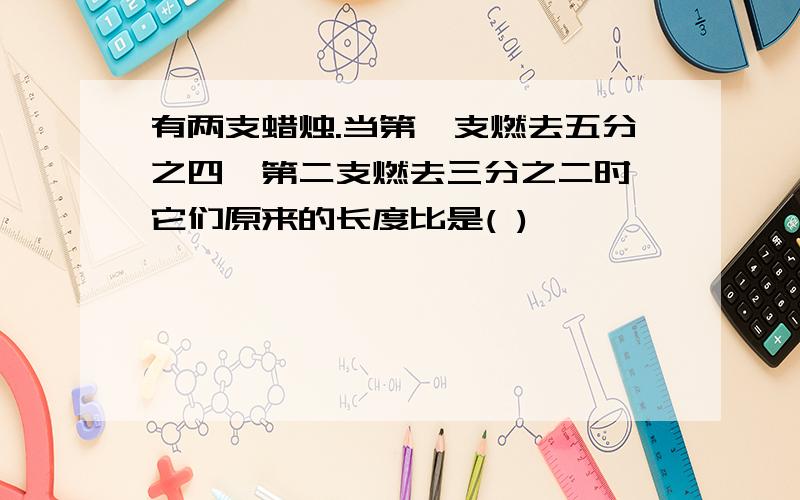 有两支蜡烛.当第一支燃去五分之四,第二支燃去三分之二时,它们原来的长度比是( )