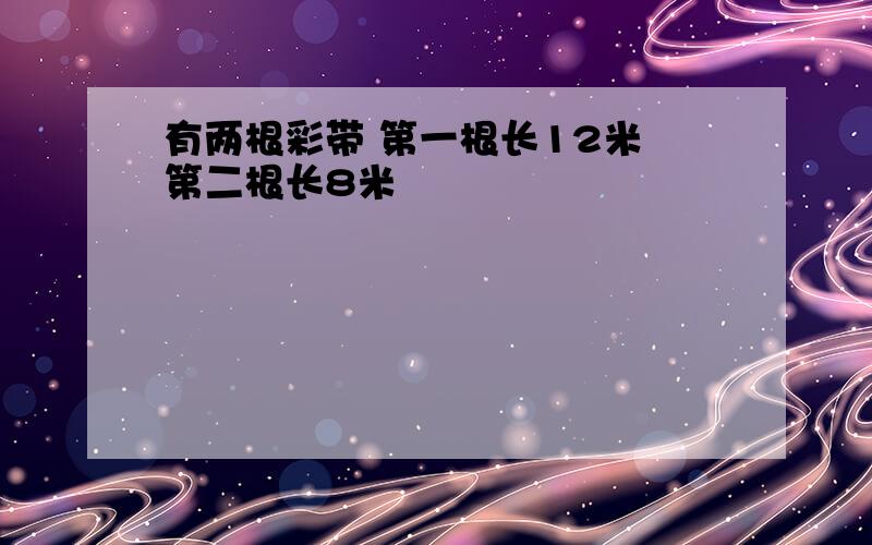 有两根彩带 第一根长12米 第二根长8米