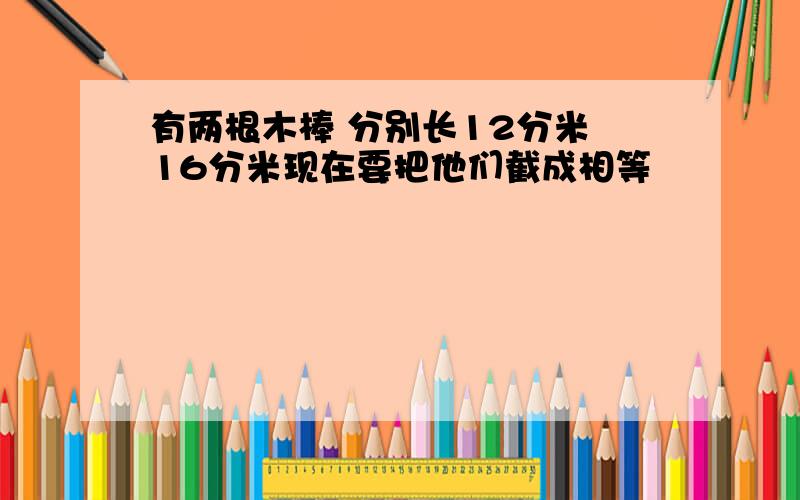 有两根木棒 分别长12分米 16分米现在要把他们截成相等