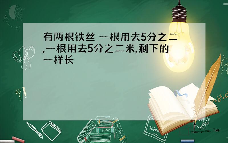 有两根铁丝 一根用去5分之二,一根用去5分之二米,剩下的一样长