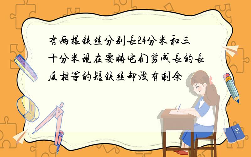 有两根铁丝分别长24分米和三十分米现在要将它们剪成长的长度相等的短铁丝却没有剩余