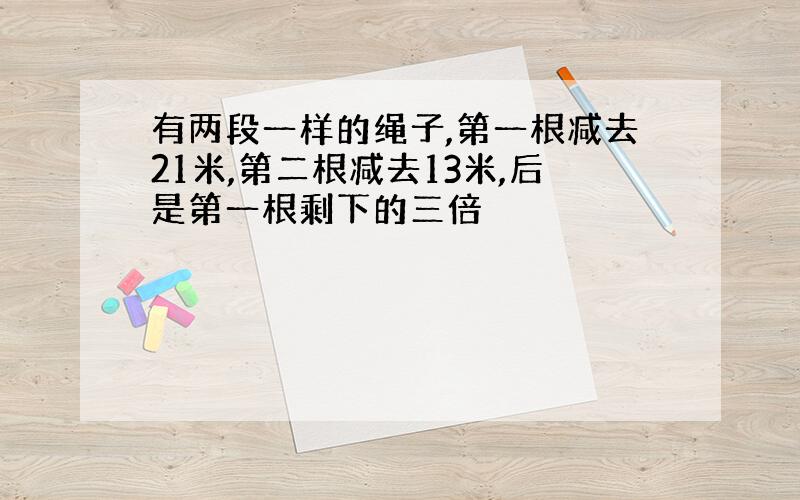 有两段一样的绳子,第一根减去21米,第二根减去13米,后是第一根剩下的三倍