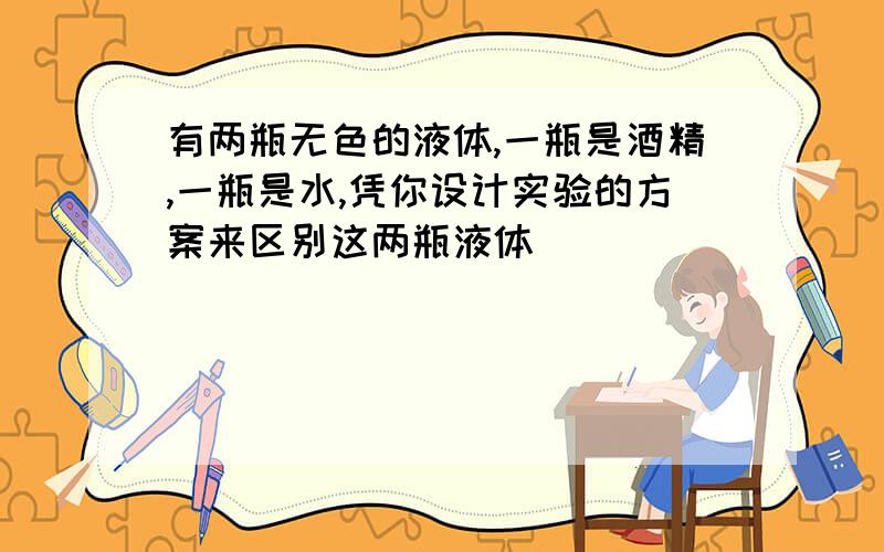 有两瓶无色的液体,一瓶是酒精,一瓶是水,凭你设计实验的方案来区别这两瓶液体