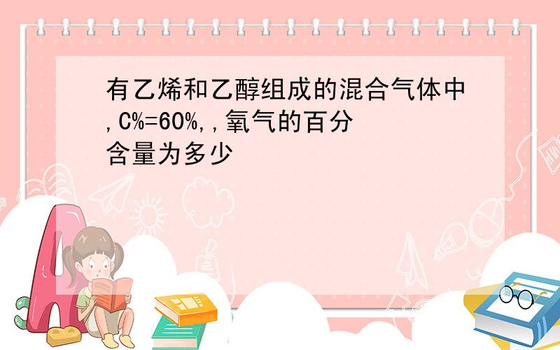 有乙烯和乙醇组成的混合气体中,C%=60%,,氧气的百分含量为多少